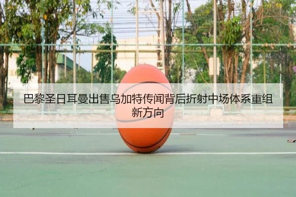 巴黎圣日耳曼出售乌加特传闻背后折射中场体系重组新方向