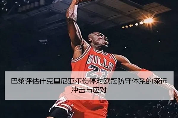 巴黎评估什克里尼亚尔伤停对欧冠防守体系的深远冲击与应对