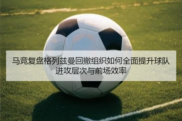 马竞复盘格列兹曼回撤组织如何全面提升球队进攻层次与前场效率