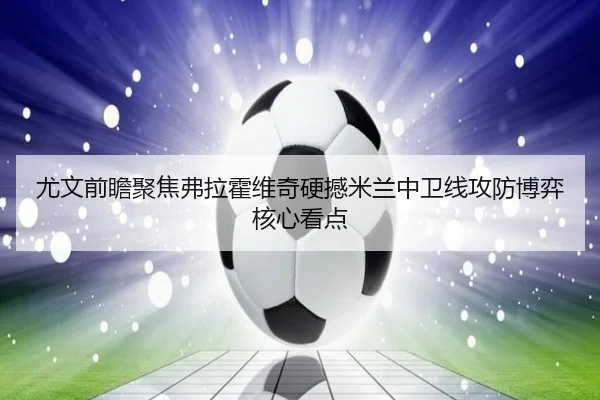 尤文前瞻聚焦弗拉霍维奇硬撼米兰中卫线攻防博弈核心看点