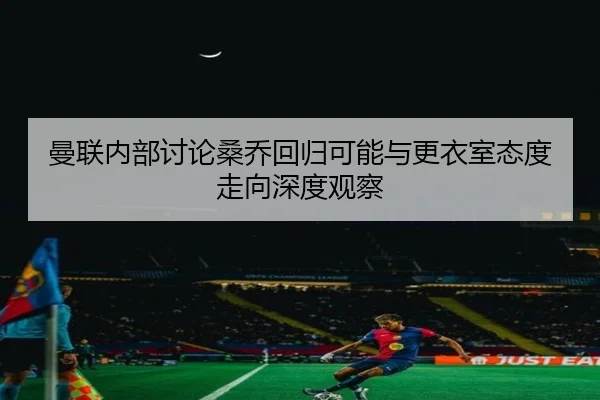 曼联内部讨论桑乔回归可能与更衣室态度走向深度观察