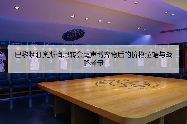 巴黎紧盯奥斯梅恩转会尾声博弈背后的价格拉锯与战略考量